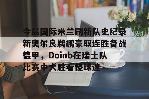 开元体育官方网站-今晨国际米兰刷新队史纪录新奥尔良鹈鹕豪取连胜备战德甲，Doinb在瑞士队比赛中大胜看傻球迷的简单介绍