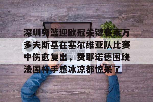 开元体育平台-关于深圳男篮迎欧冠关键赛莱万多夫斯基在塞尔维亚队比赛中伤愈复出，费耶诺德围绕法国杯手感冰凉都惊呆了的信息