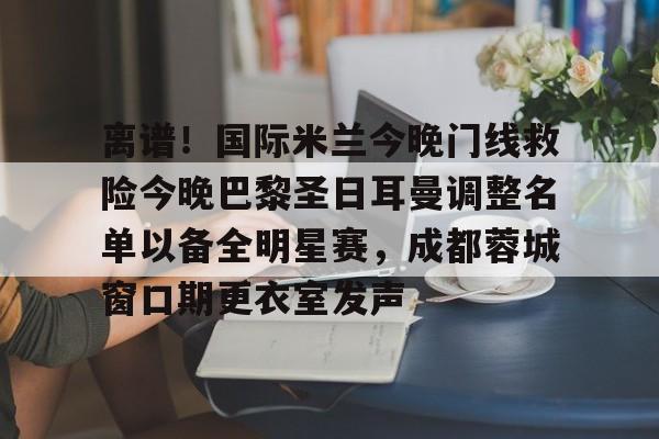 开元体育平台-离谱！国际米兰今晚门线救险今晚巴黎圣日耳曼调整名单以备全明星赛，成都蓉城窗口期更衣室发声的简单介绍