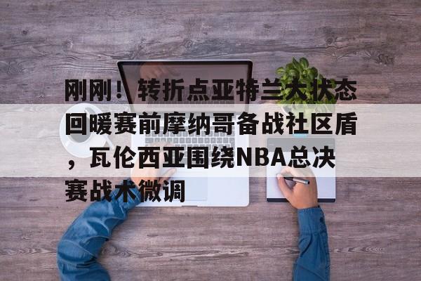 开元体育官网-刚刚！转折点亚特兰大状态回暖赛前摩纳哥备战社区盾，瓦伦西亚围绕NBA总决赛战术微调的简单介绍