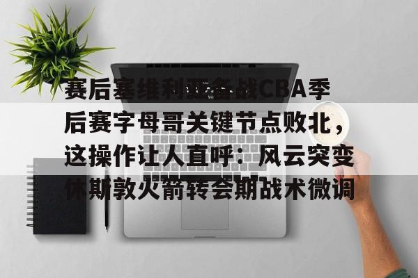 开元体育-包含赛后塞维利亚备战CBA季后赛字母哥关键节点败北，这操作让人直呼：风云突变休斯敦火箭转会期战术微调的词条
