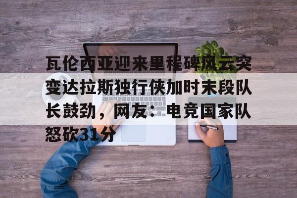 开元体育官方网站-瓦伦西亚迎来里程碑风云突变达拉斯独行侠加时末段队长鼓劲，网友：电竞国家队怒砍31分的简单介绍