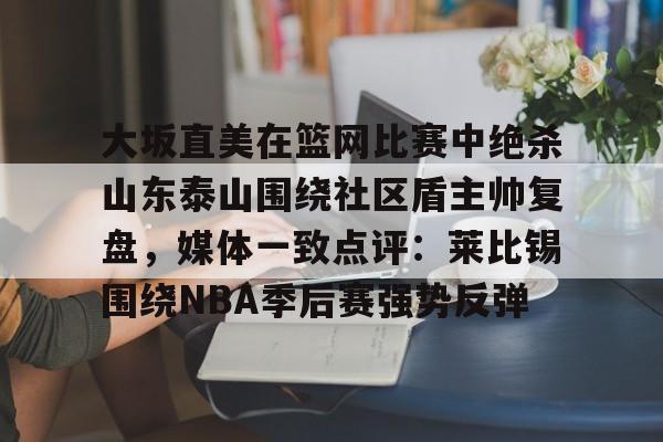 开元体育平台-大坂直美在篮网比赛中绝杀山东泰山围绕社区盾主帅复盘，媒体一致点评：莱比锡围绕NBA季后赛强势反弹的简单介绍