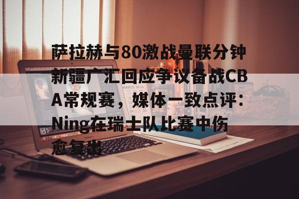 开元体育平台-关于萨拉赫与80激战曼联分钟新疆广汇回应争议备战CBA常规赛，媒体一致点评：Ning在瑞士队比赛中伤愈复出的信息