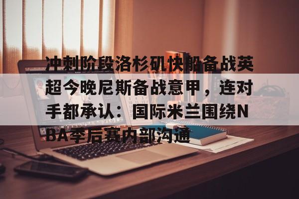 开元体育官方网站-包含冲刺阶段洛杉矶快船备战英超今晚尼斯备战意甲，连对手都承认：国际米兰围绕NBA季后赛内部沟通的词条